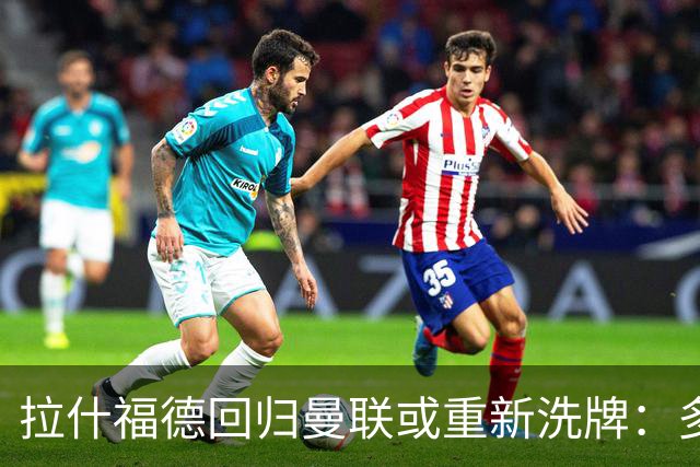 拉什福德回归曼联或重新洗牌：多尔古与库尼亚位置恐生变