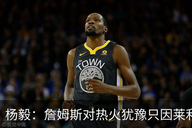 杨毅：詹姆斯对热火犹豫只因莱利还在 他当初就是受不了后者才走