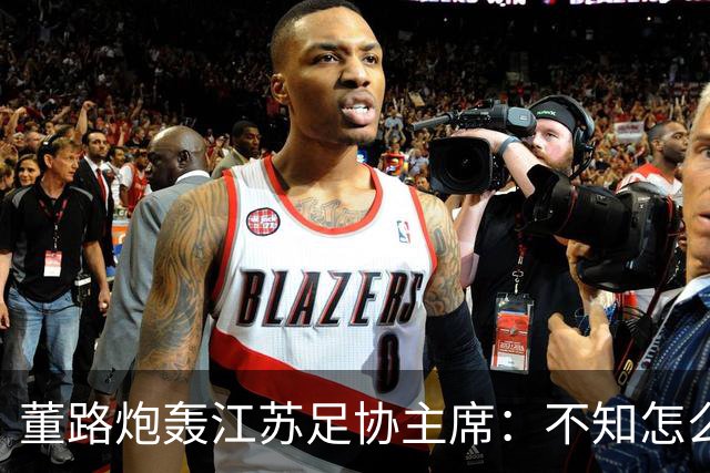 董路炮轰江苏足协主席：不知怎么得罪他了 我做的事他一律不支持