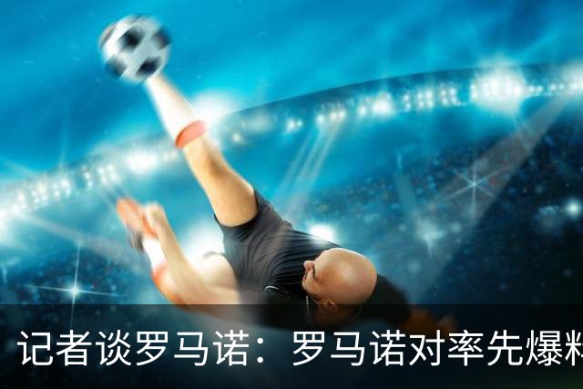 记者谈罗马诺：罗马诺对率先爆料的同行充分认可，这是职业精神