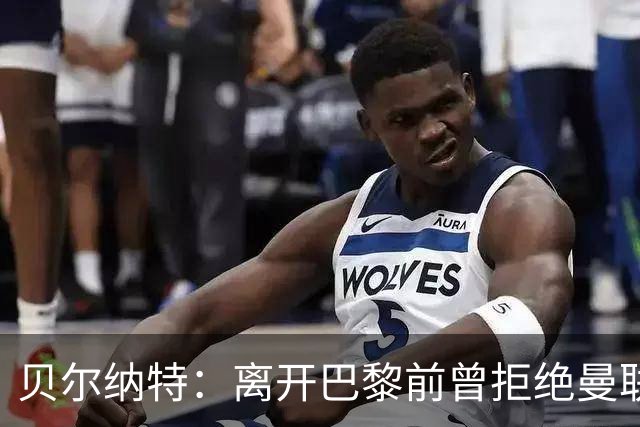 贝尔纳特：离开巴黎前曾拒绝曼联报价；姆巴佩不是“独裁者”