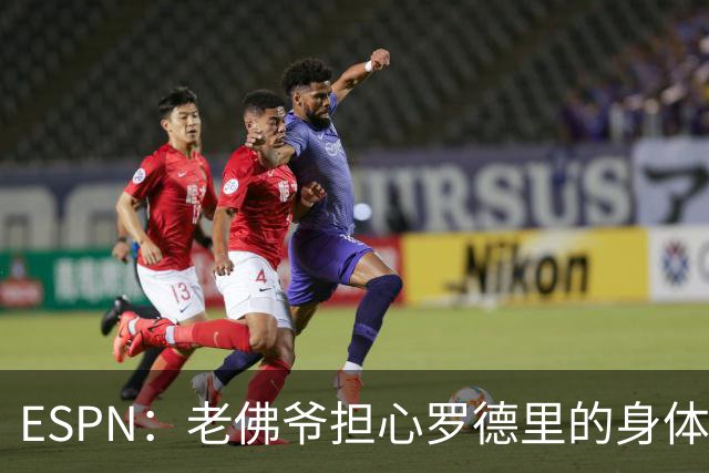 ESPN：老佛爷担心罗德里的身体状况，但他的引援参与度已降低